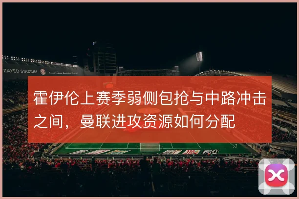 霍伊伦上赛季弱侧包抢与中路冲击之间,曼联进攻资源如何分配