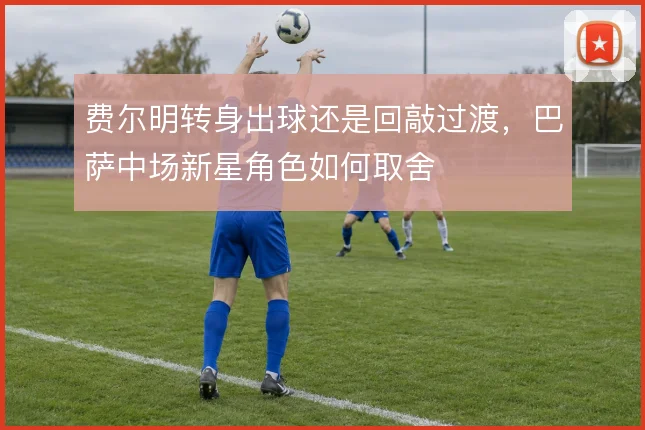 费尔明转身出球还是回敲过渡，巴萨中场新星角色如何取舍