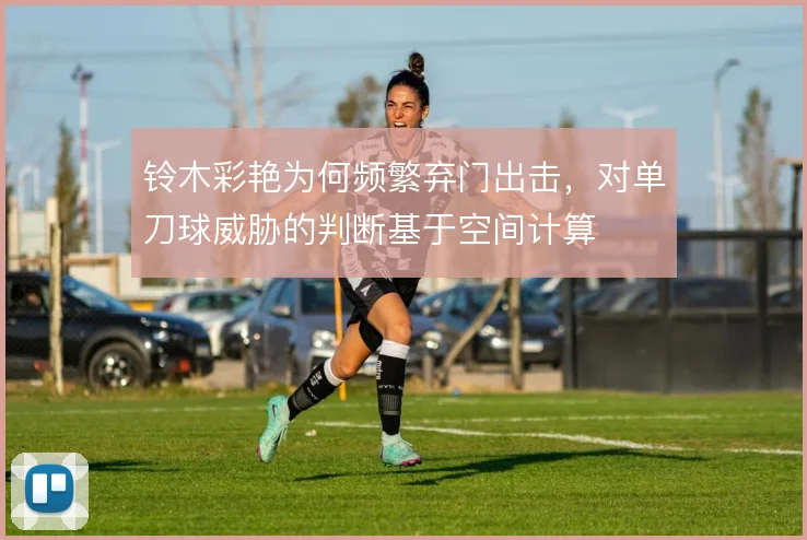 铃木彩艳为何频繁弃门出击，对单刀球威胁的判断基于空间计算