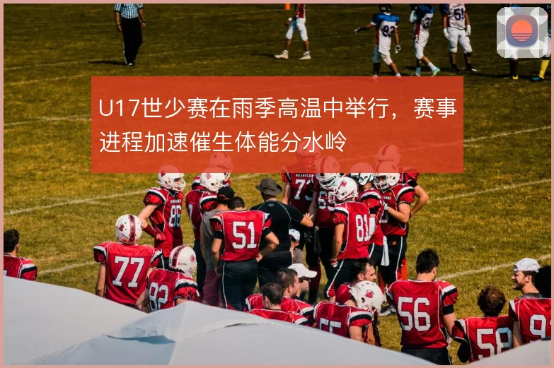 U17世少赛在雨季高温中举行,赛事进程加速催生体能分水岭
