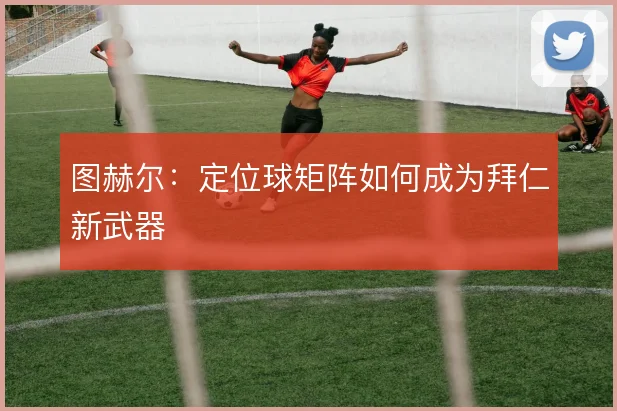 图赫尔:定位球矩阵如何成为拜仁新武器