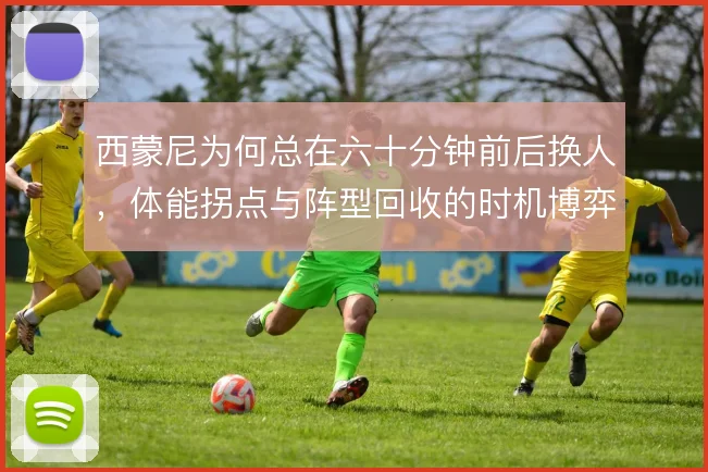 西蒙尼为何总在六十分钟前后换人，体能拐点与阵型回收的时机博弈