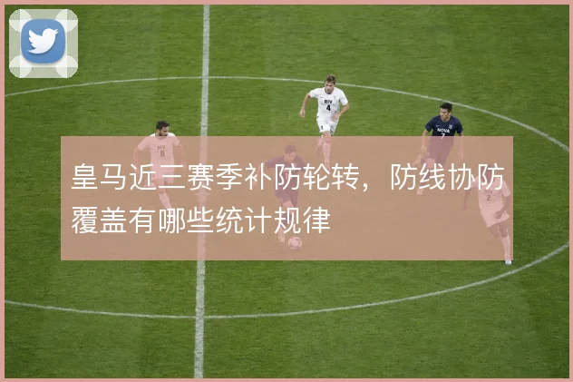 皇马近三赛季补防轮转，防线协防覆盖有哪些统计规律