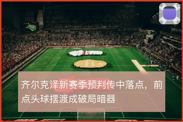 齐尔克泽新赛季预判传中落点,前点头球摆渡成破局暗器