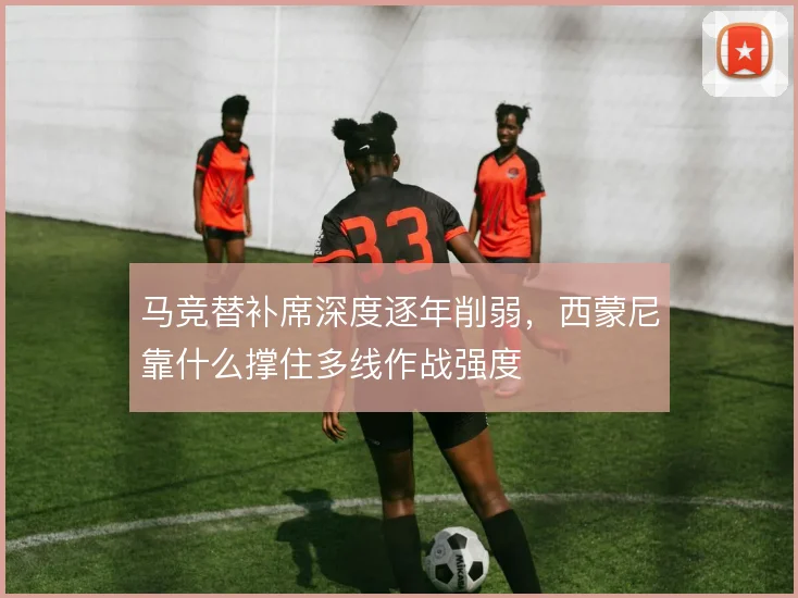 马竞替补席深度逐年削弱,西蒙尼靠什么撑住多线作战强度
