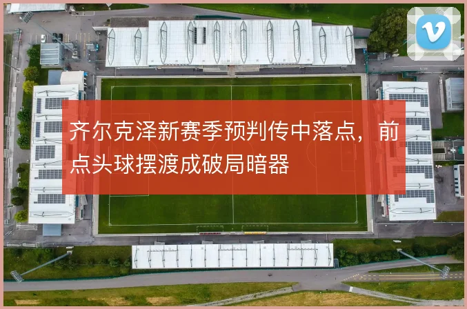 齐尔克泽新赛季预判传中落点,前点头球摆渡成破局暗器